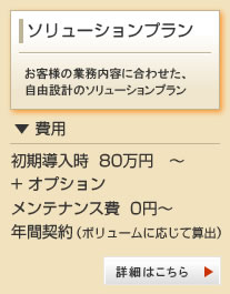 ソリューションプラン お客様の業務内容に合わせた、自由設計のプラン
▼費用
初期導入時 80万円～+オプション
メンテナンス費0円～
年間契約（ボリュームに応じて算出）
詳細はこちら